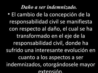 Daño a ser indemnizado.
 • El cambio de la concepción de la
  responsabilidad civil se manifiesta
  con respecto al daño, el cual se ha
      transformado en el eje de la
    responsabilidad civil, donde ha
sufrido una interesante evolución en
       cuanto a los aspectos a ser
indemnizados, otorgándosele mayor
 