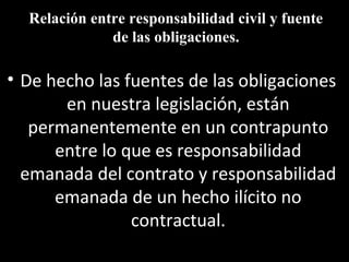 Relación entre responsabilidad civil y fuente
              de las obligaciones.

• De hecho las fuentes de las obligaciones
       en nuestra legislación, están
   permanentemente en un contrapunto
      entre lo que es responsabilidad
  emanada del contrato y responsabilidad
      emanada de un hecho ilícito no
                contractual.
 
