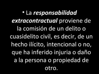 • La responsabilidad
 extracontractual proviene de
   la comisión de un delito o
cuasidelito civil, es decir, de un
hecho ilícito, intencional o no,
 que ha inferido injuria o daño
  a la persona o propiedad de
               otro.
 
