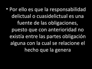 • Por ello es que la responsabilidad
   delictual o cuasidelictual es una
      fuente de las obligaciones,
   puesto que con anterioridad no
  existía entre las partes obligación
  alguna con la cual se relacione el
         hecho que la genera
 