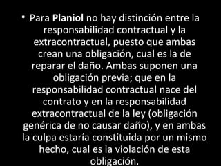 • Para Planiol no hay distinción entre la
      responsabilidad contractual y la
    extracontractual, puesto que ambas
     crean una obligación, cual es la de
   reparar el daño. Ambas suponen una
        obligación previa; que en la
   responsabilidad contractual nace del
      contrato y en la responsabilidad
   extracontractual de la ley (obligación
genérica de no causar daño), y en ambas
la culpa estaría constituida por un mismo
     hecho, cual es la violación de esta
                 obligación.
 