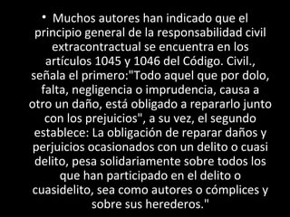 • Muchos autores han indicado que el
 principio general de la responsabilidad civil
     extracontractual se encuentra en los
    artículos 1045 y 1046 del Código. Civil.,
señala el primero:"Todo aquel que por dolo,
  falta, negligencia o imprudencia, causa a
otro un daño, está obligado a repararlo junto
    con los prejuicios", a su vez, el segundo
 establece: La obligación de reparar daños y
 perjuicios ocasionados con un delito o cuasi
 delito, pesa solidariamente sobre todos los
       que han participado en el delito o
 cuasidelito, sea como autores o cómplices y
             sobre sus herederos."
 