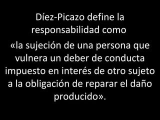 Díez-Picazo define la
       responsabilidad como
 «la sujeción de una persona que
   vulnera un deber de conducta
impuesto en interés de otro sujeto
 a la obligación de reparar el daño
             producido».
 