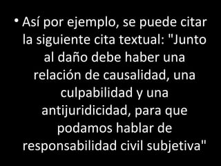 • Así por ejemplo, se puede citar
  la siguiente cita textual: "Junto
       al daño debe haber una
    relación de causalidad, una
          culpabilidad y una
      antijuridicidad, para que
          podamos hablar de
  responsabilidad civil subjetiva"
 
