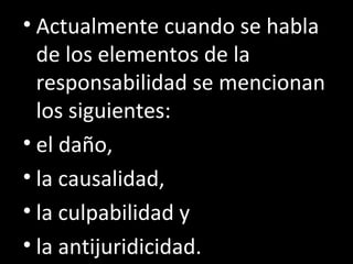 • Actualmente cuando se habla
  de los elementos de la
  responsabilidad se mencionan
  los siguientes:
• el daño,
• la causalidad,
• la culpabilidad y
• la antijuridicidad.
 
