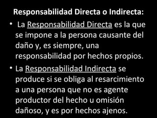 Responsabilidad Directa o Indirecta:
• La Responsabilidad Directa es la que
  se impone a la persona causante del
  daño y, es siempre, una
  responsabilidad por hechos propios.
• La Responsabilidad Indirecta se
  produce si se obliga al resarcimiento
  a una persona que no es agente
  productor del hecho u omisión
  dañoso, y es por hechos ajenos.
 