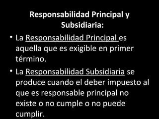 Responsabilidad Principal y
               Subsidiaria:
• La Responsabilidad Principal es
  aquella que es exigible en primer
  término.
• La Responsabilidad Subsidiaria se
  produce cuando el deber impuesto al
  que es responsable principal no
  existe o no cumple o no puede
  cumplir.
 