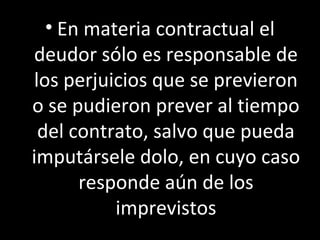 • En materia contractual el
deudor sólo es responsable de
los perjuicios que se previeron
o se pudieron prever al tiempo
 del contrato, salvo que pueda
imputársele dolo, en cuyo caso
      responde aún de los
          imprevistos
 