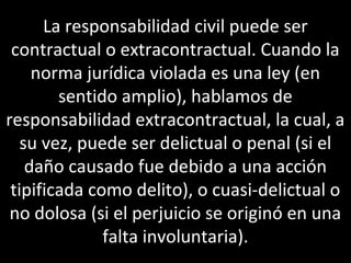 La responsabilidad civil puede ser
 contractual o extracontractual. Cuando la
     norma jurídica violada es una ley (en
        sentido amplio), hablamos de
responsabilidad extracontractual, la cual, a
   su vez, puede ser delictual o penal (si el
    daño causado fue debido a una acción
 tipificada como delito), o cuasi-delictual o
 no dolosa (si el perjuicio se originó en una
              falta involuntaria).
 