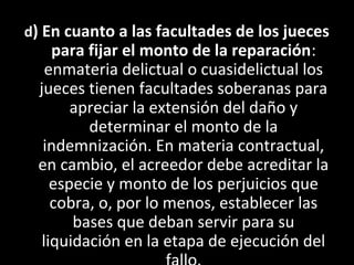 d) En cuanto a las facultades de los jueces
    para fijar el monto de la reparación:
   enmateria delictual o cuasidelictual los
 jueces tienen facultades soberanas para
       apreciar la extensión del daño y
         determinar el monto de la
  indemnización. En materia contractual,
 en cambio, el acreedor debe acreditar la
    especie y monto de los perjuicios que
    cobra, o, por lo menos, establecer las
       bases que deban servir para su
  liquidación en la etapa de ejecución del
 