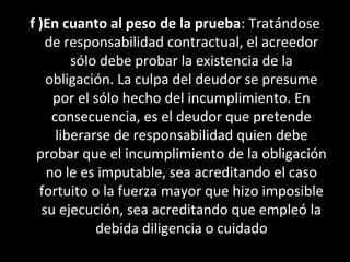 f )En cuanto al peso de la prueba: Tratándose
    de responsabilidad contractual, el acreedor
         sólo debe probar la existencia de la
    obligación. La culpa del deudor se presume
     por el sólo hecho del incumplimiento. En
     consecuencia, es el deudor que pretende
      liberarse de responsabilidad quien debe
 probar que el incumplimiento de la obligación
    no le es imputable, sea acreditando el caso
  fortuito o la fuerza mayor que hizo imposible
   su ejecución, sea acreditando que empleó la
             debida diligencia o cuidado
 