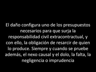 El daño configura uno de los presupuestos
       necesarios para que surja la
  responsabilidad civil extracontractual, y
con ello, la obligación de resarcir de quien
 lo produce. Siempre y cuando se pruebe
además, el nexo causal y el dolo, la falta, la
        negligencia o imprudencia
 