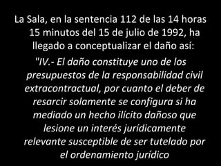 La Sala, en la sentencia 112 de las 14 horas
   15 minutos del 15 de julio de 1992, ha
    llegado a conceptualizar el daño así:
     "IV.- El daño constituye uno de los
   presupuestos de la responsabilidad civil
  extracontractual, por cuanto el deber de
    resarcir solamente se configura si ha
    mediado un hecho ilícito dañoso que
       lesione un interés jurídicamente
  relevante susceptible de ser tutelado por
            el ordenamiento jurídico
 