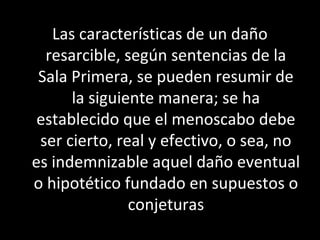 Las características de un daño
  resarcible, según sentencias de la
 Sala Primera, se pueden resumir de
      la siguiente manera; se ha
 establecido que el menoscabo debe
 ser cierto, real y efectivo, o sea, no
es indemnizable aquel daño eventual
o hipotético fundado en supuestos o
               conjeturas
 
