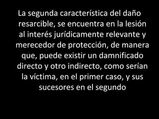 La segunda característica del daño
resarcible, se encuentra en la lesión
al interés jurídicamente relevante y
merecedor de protección, de manera
 que, puede existir un damnificado
directo y otro indirecto, como serían
 la víctima, en el primer caso, y sus
       sucesores en el segundo
 