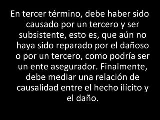 En tercer término, debe haber sido
    causado por un tercero y ser
  subsistente, esto es, que aún no
 haya sido reparado por el dañoso
 o por un tercero, como podría ser
  un ente asegurador. Finalmente,
    debe mediar una relación de
 causalidad entre el hecho ilícito y
              el daño.
 