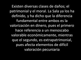 Existen diversas clases de daños; el
patrimonial y el moral. La Sala ya los ha
 definido, y ha dicho que la diferencia
    fundamental entre ambos es la
valorización en dinero, pues el primero
   hace referencia a un menoscabo
 valorable económicamente, mientras
 que el segundo, es extrapatrimonial,
    pues afecta elementos de difícil
         valoración pecuniaria
 