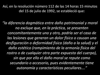 Así, en la resolución número 112 de las 14 horas 15 minutos
            del 15 de julio de 1992, se estableció que:


“la diferencia dogmática entre daño patrimonial y moral
         no excluye que, en la práctica, se presenten
   concomitantemente uno y otro, podría ser el caso de
   las lesiones que generan un dolor físico o causan una
  desfiguración o deformidad física (daño a la salud) y el
    daño estético (rompimiento de la armonía física del
   rostro o de cualquier otra parte expuesta del cuerpo),
        sin que por ello el daño moral se repute como
     secundario o accesorio, pues evidentemente tiene
          autonomía y características peculiares….”
 