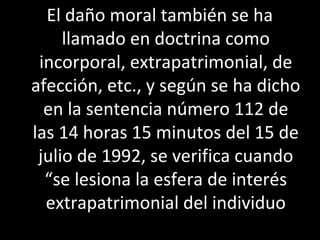 El daño moral también se ha
     llamado en doctrina como
 incorporal, extrapatrimonial, de
afección, etc., y según se ha dicho
  en la sentencia número 112 de
las 14 horas 15 minutos del 15 de
 julio de 1992, se verifica cuando
  “se lesiona la esfera de interés
  extrapatrimonial del individuo
 