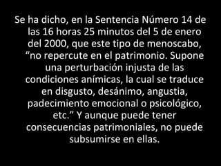 Se ha dicho, en la Sentencia Número 14 de
   las 16 horas 25 minutos del 5 de enero
   del 2000, que este tipo de menoscabo,
  “no repercute en el patrimonio. Supone
        una perturbación injusta de las
  condiciones anímicas, la cual se traduce
       en disgusto, desánimo, angustia,
   padecimiento emocional o psicológico,
         etc.” Y aunque puede tener
  consecuencias patrimoniales, no puede
             subsumirse en ellas.
 