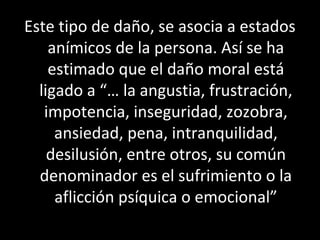 Este tipo de daño, se asocia a estados
    anímicos de la persona. Así se ha
    estimado que el daño moral está
  ligado a “… la angustia, frustración,
   impotencia, inseguridad, zozobra,
     ansiedad, pena, intranquilidad,
    desilusión, entre otros, su común
  denominador es el sufrimiento o la
     aflicción psíquica o emocional”
 