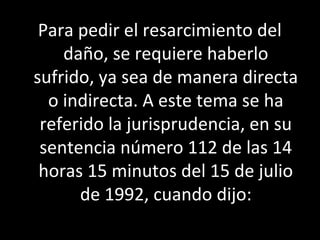 Para pedir el resarcimiento del
    daño, se requiere haberlo
sufrido, ya sea de manera directa
  o indirecta. A este tema se ha
 referido la jurisprudencia, en su
 sentencia número 112 de las 14
 horas 15 minutos del 15 de julio
      de 1992, cuando dijo:
 