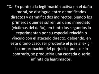 “X.- En punto a la legitimación activa en el daño
      moral, se distingue entre damnificados
  directos y damnificados indirectos. Siendo los
   primeros quienes sufren un daño inmediato
  (víctimas del daño), en tanto los segundos lo
      experimentan por su especial relación o
   vínculo con el atacado directo, debiendo, en
  este último caso, ser prudente el juez al exigir
     la comprobación del perjuicio, pues de lo
   contrario, se produciría una cascada o serie
              infinita de legitimados.
 