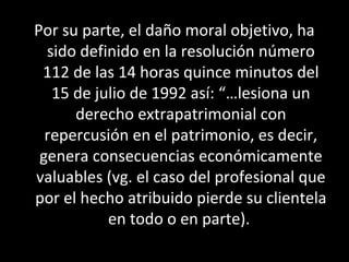 Por su parte, el daño moral objetivo, ha
  sido definido en la resolución número
 112 de las 14 horas quince minutos del
   15 de julio de 1992 así: “…lesiona un
      derecho extrapatrimonial con
  repercusión en el patrimonio, es decir,
 genera consecuencias económicamente
valuables (vg. el caso del profesional que
por el hecho atribuido pierde su clientela
           en todo o en parte).
 