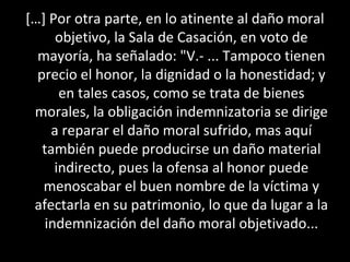 […] Por otra parte, en lo atinente al daño moral
      objetivo, la Sala de Casación, en voto de
  mayoría, ha señalado: "V.- ... Tampoco tienen
  precio el honor, la dignidad o la honestidad; y
       en tales casos, como se trata de bienes
 morales, la obligación indemnizatoria se dirige
     a reparar el daño moral sufrido, mas aquí
   también puede producirse un daño material
      indirecto, pues la ofensa al honor puede
   menoscabar el buen nombre de la víctima y
 afectarla en su patrimonio, lo que da lugar a la
    indemnización del daño moral objetivado...
 