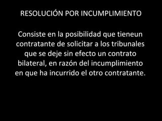 RESOLUCIÓN POR INCUMPLIMIENTO

 Consiste en la posibilidad que tieneun
contratante de solicitar a los tribunales
   que se deje sin efecto un contrato
 bilateral, en razón del incumplimiento
en que ha incurrido el otro contratante.
 