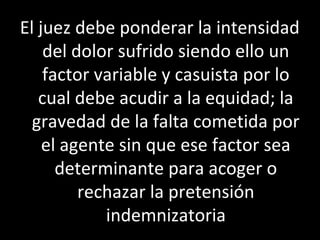 El juez debe ponderar la intensidad
    del dolor sufrido siendo ello un
    factor variable y casuista por lo
   cual debe acudir a la equidad; la
  gravedad de la falta cometida por
    el agente sin que ese factor sea
      determinante para acoger o
         rechazar la pretensión
            indemnizatoria
 