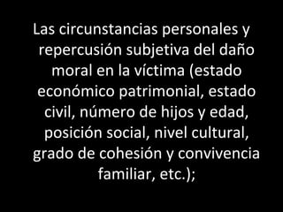Las circunstancias personales y
 repercusión subjetiva del daño
   moral en la víctima (estado
 económico patrimonial, estado
  civil, número de hijos y edad,
  posición social, nivel cultural,
grado de cohesión y convivencia
           familiar, etc.);
 