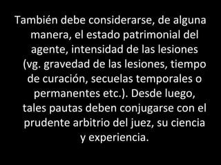 También debe considerarse, de alguna
    manera, el estado patrimonial del
    agente, intensidad de las lesiones
 (vg. gravedad de las lesiones, tiempo
   de curación, secuelas temporales o
    permanentes etc.). Desde luego,
 tales pautas deben conjugarse con el
  prudente arbitrio del juez, su ciencia
              y experiencia.
 