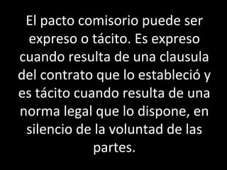 El pacto comisorio puede ser
 expreso o tácito. Es expreso
cuando resulta de una clausula
del contrato que lo estableció y
es tácito cuando resulta de una
norma legal que lo dispone, en
 silencio de la voluntad de las
             partes.
 