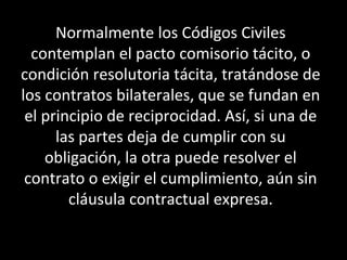 Normalmente los Códigos Civiles
  contemplan el pacto comisorio tácito, o
condición resolutoria tácita, tratándose de
los contratos bilaterales, que se fundan en
 el principio de reciprocidad. Así, si una de
      las partes deja de cumplir con su
    obligación, la otra puede resolver el
 contrato o exigir el cumplimiento, aún sin
        cláusula contractual expresa.
 