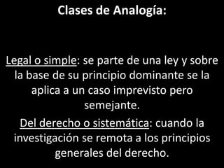 Clases de Analogía:


Legal o simple: se parte de una ley y sobre
  la base de su principio dominante se la
      aplica a un caso imprevisto pero
                 semejante.
   Del derecho o sistemática: cuando la
 investigación se remota a los principios
           generales del derecho.
 