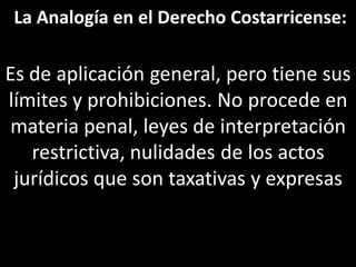 La Analogía en el Derecho Costarricense:

Es de aplicación general, pero tiene sus
límites y prohibiciones. No procede en
materia penal, leyes de interpretación
   restrictiva, nulidades de los actos
 jurídicos que son taxativas y expresas
 