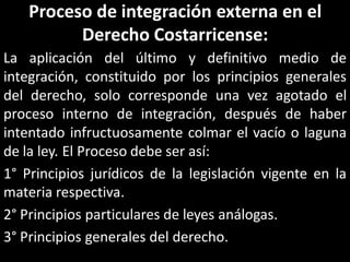 Proceso de integración externa en el
          Derecho Costarricense:
La aplicación del último y definitivo medio de
integración, constituido por los principios generales
del derecho, solo corresponde una vez agotado el
proceso interno de integración, después de haber
intentado infructuosamente colmar el vacío o laguna
de la ley. El Proceso debe ser así:
1° Principios jurídicos de la legislación vigente en la
materia respectiva.
2° Principios particulares de leyes análogas.
3° Principios generales del derecho.
 