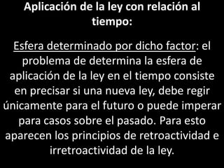 Aplicación de la ley con relación al
                 tiempo:
  Esfera determinado por dicho factor: el
    problema de determina la esfera de
 aplicación de la ley en el tiempo consiste
  en precisar si una nueva ley, debe regir
únicamente para el futuro o puede imperar
   para casos sobre el pasado. Para esto
aparecen los principios de retroactividad e
         irretroactividad de la ley.
 