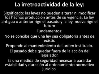 La irretroactividad de la ley:
 Significado: las leyes no pueden alterar ni modificar
  los hechos producción antes de su vigencia. La ley
antigua o anterior rige el pasado y la ley nueva rige el
                          futuro
                     Fundamentos:
 No se concibe que una ley sea obligatoria antes de
                          existir.
   Propende al mantenimiento del orden instituido.
     El pasado debe quedar fuera de la acción del
                        legislador.
    Es una medida de seguridad necesaria para dar
  estabilidad y duración al ordenamiento normativo
                         jurídico.
 