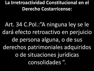La Irretroactividad Constitucional en el
          Derecho Costarricense:


 Art. 34 C.Pol.:”A ninguna ley se le
dará efecto retroactivo en perjuicio
   de persona alguna, o de sus
derechos patrimoniales adquiridos
     o de situaciones jurídicas
           consolidades ”.
 