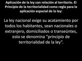 Aplicación de la ley con relación al territorio. El
Principio de la territorialidad como regla para la
          aplicación espacial de la ley:

La ley nacional exige su acatamiento por
 todos los habitantes, sean nacionales o
 extranjero, domiciliados o transeúntes,
     esto se denomina “principio de
         territorialidad de la ley”.
 