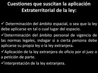 Cuestiones que suscitan la aplicación
         Extraterritorial de la ley:

 Determinación del ámbito espacial, o sea que la ley
debe aplicarse en tal o cual lugar del espacio.
Determinación del ámbito personal de vigencia de
las normas legales, indagar si a cierta persona debe
aplicarse su propia ley o la ley extranjera.
Aplicación de la ley extranjera de oficio por el juez o
a petición de parte.
Interpretación de la ley extranjera.
 