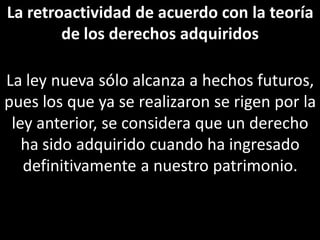 La retroactividad de acuerdo con la teoría
        de los derechos adquiridos

La ley nueva sólo alcanza a hechos futuros,
pues los que ya se realizaron se rigen por la
 ley anterior, se considera que un derecho
   ha sido adquirido cuando ha ingresado
   definitivamente a nuestro patrimonio.
 