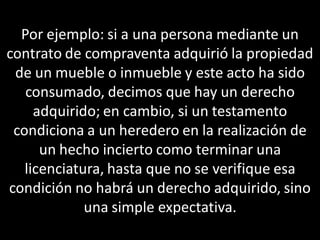 Por ejemplo: si a una persona mediante un
contrato de compraventa adquirió la propiedad
 de un mueble o inmueble y este acto ha sido
   consumado, decimos que hay un derecho
     adquirido; en cambio, si un testamento
 condiciona a un heredero en la realización de
      un hecho incierto como terminar una
   licenciatura, hasta que no se verifique esa
condición no habrá un derecho adquirido, sino
             una simple expectativa.
 