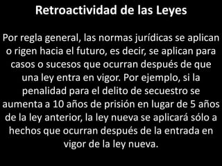 Retroactividad de las Leyes
Por regla general, las normas jurídicas se aplican
 o rigen hacia el futuro, es decir, se aplican para
  casos o sucesos que ocurran después de que
     una ley entra en vigor. Por ejemplo, si la
     penalidad para el delito de secuestro se
aumenta a 10 años de prisión en lugar de 5 años
de la ley anterior, la ley nueva se aplicará sólo a
 hechos que ocurran después de la entrada en
              vigor de la ley nueva.
 