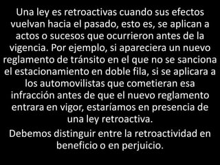 Una ley es retroactivas cuando sus efectos
  vuelvan hacia el pasado, esto es, se aplican a
   actos o sucesos que ocurrieron antes de la
  vigencia. Por ejemplo, si apareciera un nuevo
reglamento de tránsito en el que no se sanciona
el estacionamiento en doble fila, si se aplicara a
      los automovilistas que cometieran esa
  infracción antes de que el nuevo reglamento
  entrara en vigor, estaríamos en presencia de
                una ley retroactiva.
 Debemos distinguir entre la retroactividad en
             beneficio o en perjuicio.
 