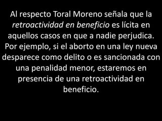 Al respecto Toral Moreno señala que la
   retroactividad en beneficio es lícita en
  aquellos casos en que a nadie perjudica.
 Por ejemplo, si el aborto en una ley nueva
desparece como delito o es sancionada con
    una penalidad menor, estaremos en
     presencia de una retroactividad en
                  beneficio.
 
