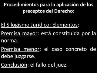 Procedimientos para la aplicación de los
        preceptos del Derecho:

El Silogismo Jurídico: Elementos:
Premisa mayor: está constituida por la
norma.
Premisa menor: el caso concreto de
debe juzgarse.
Conclusión: el fallo del juez.
 