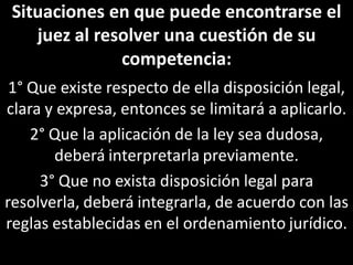 Situaciones en que puede encontrarse el
    juez al resolver una cuestión de su
               competencia:
 1° Que existe respecto de ella disposición legal,
clara y expresa, entonces se limitará a aplicarlo.
    2° Que la aplicación de la ley sea dudosa,
       deberá interpretarla previamente.
     3° Que no exista disposición legal para
resolverla, deberá integrarla, de acuerdo con las
reglas establecidas en el ordenamiento jurídico.
 